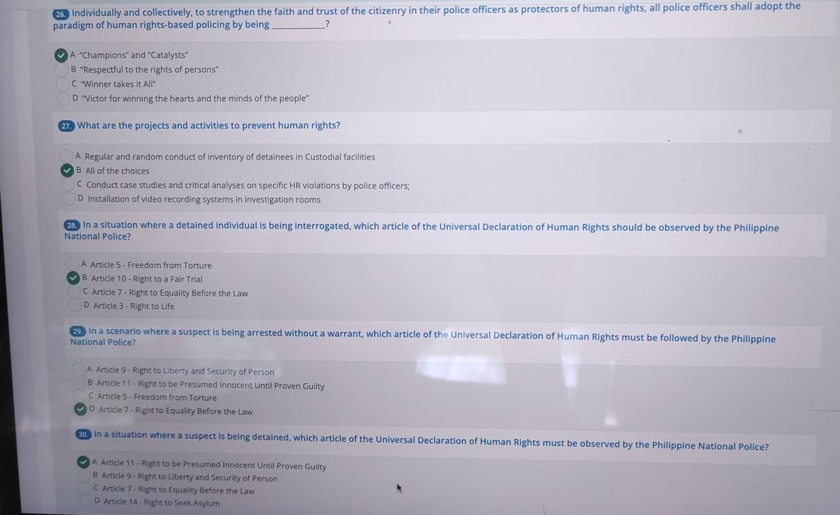 a0 Individually and collectively, to strengthen the faith and trust of the citizenry in their police officers as protectors of human rights, all police officers shall adopt the
paradigm of human rights-based policing by being _?
A “Champions” and ''Catalysts''
B “Respectful to the rights of persons”
C ''Winner takes it All'
D “Victor for winning the hearts and the minds of the people”
27. What are the projects and activities to prevent human rights?
A Regular and random conduct of inventory of detainees in Custodial facilities
B All of the choices
C Conduct case studies and critical analyses on specific HR violations by police officers;
D Installation of video recording systems in investigation rooms
In a situation where a detained individual is being interrogated, which article of the Universal Declaration of Human Rights should be observed by the Philippine
National Police?
A Article 5 - Freedom from Torture
B Article 10 - Right to a Fair Trial
C Article 7 - Right to Equality Before the Law
D Article 3 - Right to Life
29. In a scenario where a suspect is being arrested without a warrant, which article of the Universal Declaration of Human Rights must be followed by the Philippine
National Police?
A Article 9 - Right to Liberty and Security of Person
B Article 11 - Right to be Presumed Innocent Until Proven Guilty
C Article 5 - Freedom from Torture
D Article 7 - Right to Equality Before the Law
200 In a situation where a suspect is being detained, which article of the Universal Declaration of Human Rights must be observed by the Philippine National Police?
A Article 11 - Right to be Presumed Innocent Until Proven Guilty
B Article 9 - Right to Liberty and Security of Person
C Article 7 - Right to Equality Before the Law
D Article 14 - Right to Seek Asylum