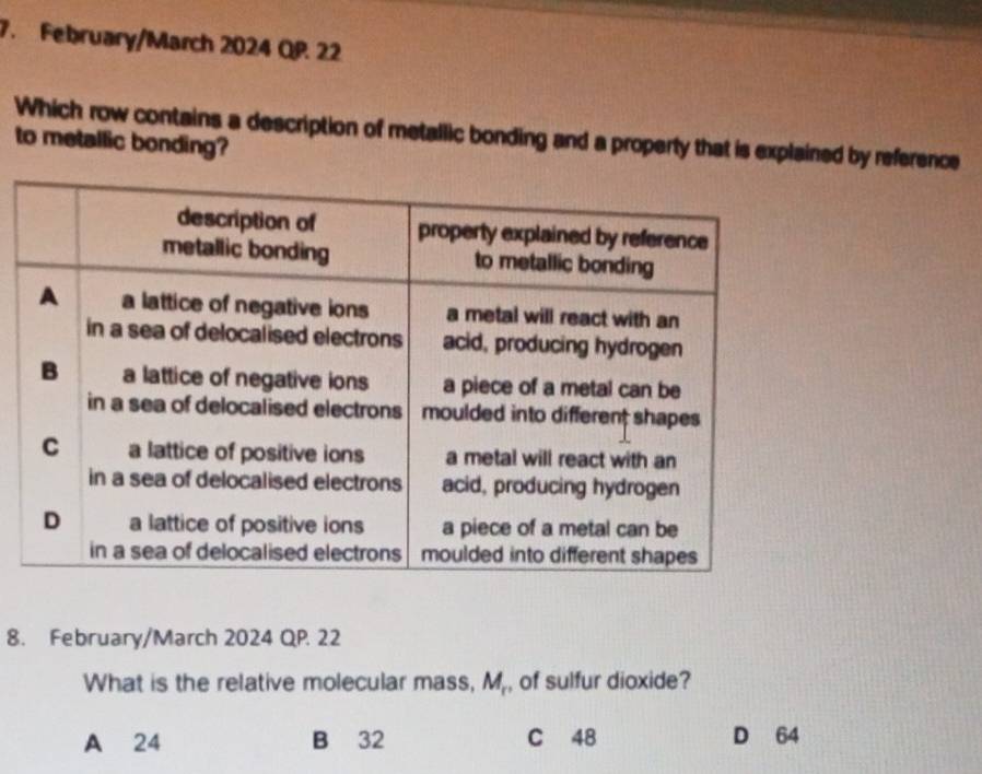 February/March 2024 QP. 22
Which row contains a description of metallic bonding and a property that is explained by reference
to metallic bonding?
8. February/March 2024 QP. 22
What is the relative molecular mass, M_r , of sulfur dioxide?
A 24 B 32 C 48 D 64