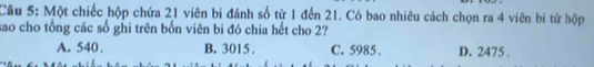 Một chiếc hộp chứa 21 viên bi đánh số từ 1 đến 21. Có bao nhiêu cách chọn ra 4 viên bi từ hộp
sao cho tổng các số ghi trên bốn viên bi đó chia hết cho 2?
A. 540. B. 3015. C. 5985. D. 2475.