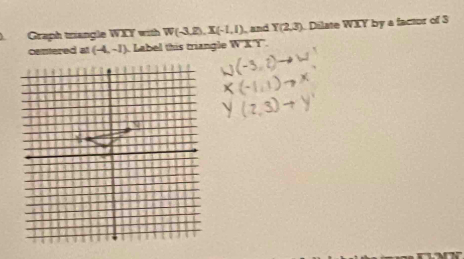 Graph triangle WXY with W(-3,2), X(-1,1) and Y(2,3) Dilate WIY by a factor of 3
centered at (-4,-1) Label this triangle overline WXY.