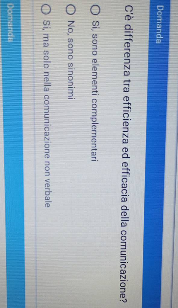 Domanda
C’è differenza tra efficienza ed efficacia della comunicazione?
Si, sono elementi complementari
No, sono sinonimi
Si, ma solo nella comunicazione non verbale
Domanda