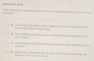 What assumption applies to both the study of Earth's history and the study of
evolution?
A. The forces that affect Earth's features act more slowly than the
forces that affect living things.
B. The nonliving and living parts of Earth change independently of
one another.
C. Living things will always change, whereas Earth's features remain
constant.
D. Natural laws operate today as they did in the past, and they will
continue to do so in the future.