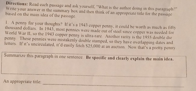 Directions: Read each passage and ask yourself, "What is the author doing in this paragraph?" 
Write your answer in the summary box and then think of an appropriate title for the passage 
based on the main idea of the passage. 
1. A penny for your thoughts? If it’s a 1943 copper penny, it could be worth as much as fifty 
thousand dollars. In 1943, most pennies were made out of steel since copper was needed for 
World War II, so the 1943 copper penny is ultra-rare. Another rarity is the 1955 double die 
penny. These pennies were mistakenly double stamped, so they have overlapping dates and 
letters. If it’s uncirculated, it’d easily fetch $25,000 at an auction. Now that’s a pretty penny 
Summarize this paragraph in one sentence. Be specific and clearly explain the main idea. 
_ 
_ 
An appropriate title: