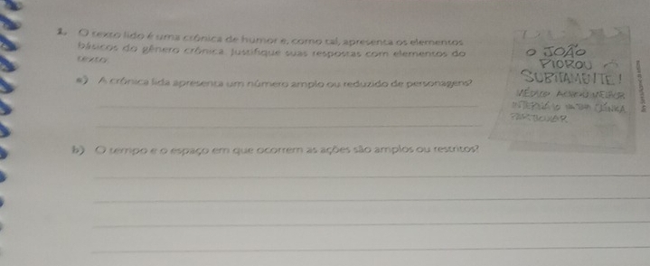 2O texto lido é uma crônica de humor e, como tal, apresenta os elementos 
básicos do gênero crônica. Justifique suas respostas com elementos do 
txto 
A crônica lida apresenta um número amplo ou reduzido de personagens 
_ 
_ 
b) O tempo e o espaço em que ocorrem as ações são amplos ou restritos? 
_ 
_ 
_ 
_