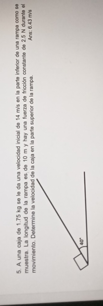 A una caja de 1.75 kg se le da una velocidad inicial de 14 m/s en la parte inferior de una rampa como se
muestra. La longitud de la rampa es de 10 m y hay una fuerza de fricción constante de 2.5 N durante el
movimiento. Determine la velocidad de la caja en la parte superior de la rampa. Ans: 6.43 m/s