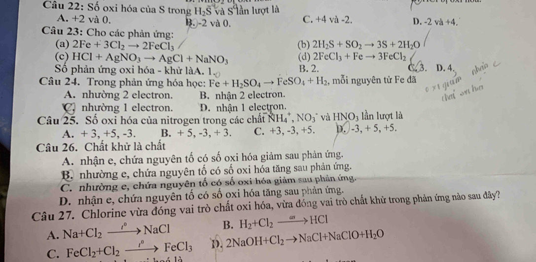 Số oxi hóa của S trong H_2overline S và s° lần lượt là
A. +2 và 0. B. -2 và 0. C. +4 và -2. D. -2va+4.
Câu 23: Cho các phản ứng:
(a) 2Fe+3Cl_2to 2FeCl_3 (b) 2H_2S+SO_2to 3S+2H_2O
(c) HCl+AgNO_3to AgCl+NaNO_3 (d) 2FeCl_3+Feto 3FeCl_2
3.
Số phản ứng oxi hóa - khử làA.   B. 2. D. 4.
Câu 24. Trong phản ứng hóa học: Fe+H_2SO_4to FeSO_4+H_2 , mỗi nguyên tử Fe đã
A. nhường 2 electron. B. nhận 2 electron.
C. nhường 1 electron. D. nhận 1 electron.
Câu 25. Số oxi hóa của nitrogen trong các chất NH_4^(+,NO_3^- và HNO_3) lần lượt là
A. + 3, +5, -3. B. + 5, -3,+3 C. +3, -3, +5. D. -3,+5,+5.
Câu 26. Chất khử là chất
A. nhận e, chứa nguyên tố có số oxi hóa giảm sau phản ứng.
B. nhường e, chứa nguyên tố có số oxi hóa tăng sau phản ứng.
C. nhường e, chứa nguyên tố có số oxi hóa giảm sau phản ứng.
D. nhận e, chứa nguyên tố có số ọxi hóa tăng sau phản ứng.
Câu 27. Chlorine vừa đóng vai trò chất oxi hóa, vừa đóng vai trò chất khử trong phản ứng nào sau đây?
A. Na+Cl_2xrightarrow INNaCl B. H_2+Cl_2xrightarrow asHCl
D. 2NaOH+Cl_2to NaCl+NaClO+H_2O
C. FeCl_2+Cl_2xrightarrow i°FeCl_3 `