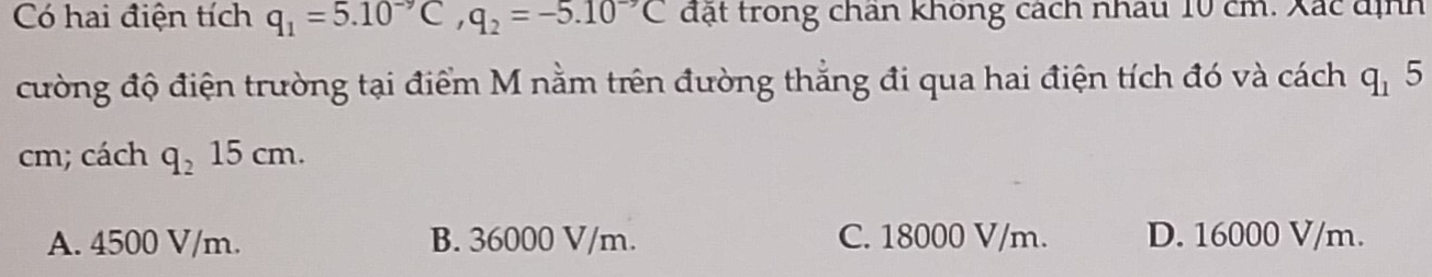 Có hai điện tích q_1=5.10^(-9)C, q_2=-5.10^(-9)C đặt trong chan khong cách nhâu 10 cm. Xác định
cường độ điện trường tại điểm M nằm trên đường thắng đi qua hai điện tích đó và cách q_15
cm; cách q_215cm.
A. 4500 V/m. B. 36000 V/m. C. 18000 V/m. D. 16000 V/m.