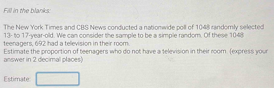 Fill in the blanks: 
The New York Times and CBS News conducted a nationwide poll of 1048 randomly selected
13 - to 17 -year-old. We can consider the sample to be a simple random. Of these 1048
teenagers, 692 had a television in their room. 
Estimate the proportion of teenagers who do not have a television in their room. (express your 
answer in 2 decimal places) 
Estimate: