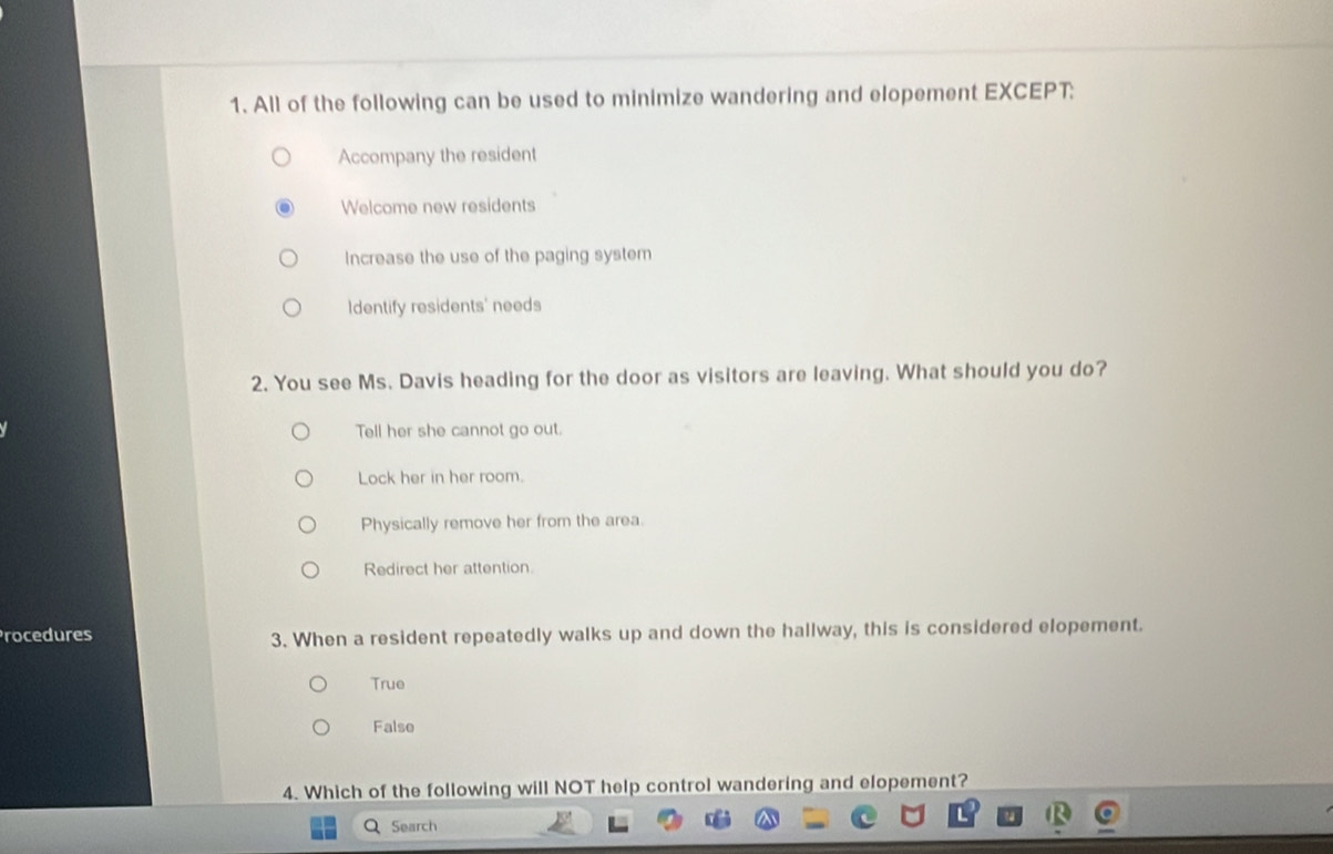 All of the following can be used to minimize wandering and elopement EXCEPT:
Accompany the resident
Welcome new residents
Increase the use of the paging system
Identify residents' needs
2. You see Ms. Davis heading for the door as visitors are leaving. What should you do?
Tell her she cannot go out.
Lock her in her room.
Physically remove her from the area.
Redirect her attention.
Procedures 3. When a resident repeatedly walks up and down the hallway, this is considered elopement.
True
False
4. Which of the following will NOT help control wandering and elopement?
Search