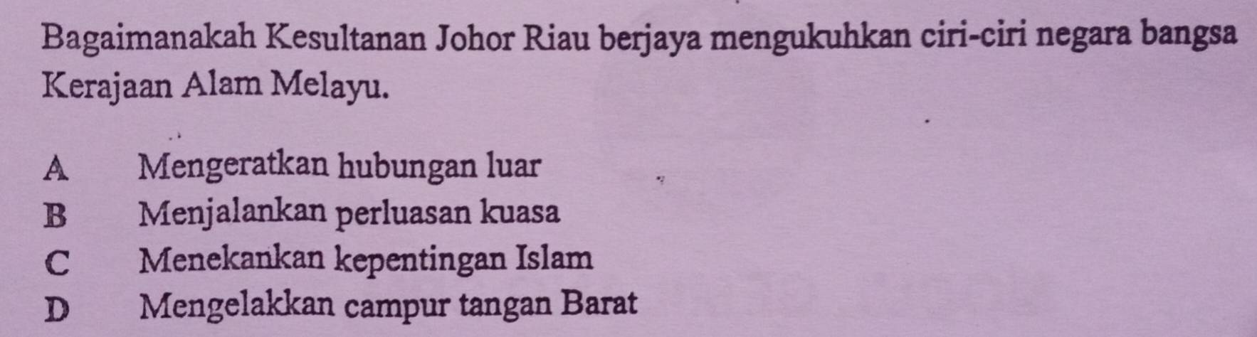 Bagaimanakah Kesultanan Johor Riau berjaya mengukuhkan ciri-ciri negara bangsa
Kerajaan Alam Melayu.
A Mengeratkan hubungan luar
B Menjalankan perluasan kuasa
C Menekankan kepentingan Islam
D Mengelakkan campur tangan Barat