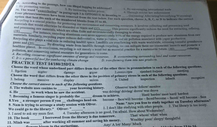 According to the passage, how can illegal logging be addressed?
2. By promoting tourism 3. By increasing timber prices
1. By encouraging international trade
4. Through stricter law enforcement
36. The word "exacerbating" in paragraph 3 is OPPOSITE in meaning to  (Increasing/ Alleviating/Intensifying/Worsening)
Four phrases/sentences have been removed from the text below. For each question, choose A. B. C. or D to indicate the correct
option that best fits each of the numbered blanks from 37 to 40.
Recycling is a crucial practice for protecting our environment and conserving resources. It involves collecting and processing used
materials that would otherwise be discarded as waste and (37)
and processing raw materials, which are often finite and environmentally damaging to obtain. . This process significantly reduces the need for extracting, refining.
(3 8) . For instance, recycling aluminum cans saves approximately 95% of the energy required to produce new aluminum from raw
materials. Similarly, recycling paper reduces deforestation, water pollution, and air pollution associated with paper production
gases and (39) Recycling also plays a vital role in reducing landfill space. Landfills are overflowing with waste worldwide, releasing harmful greenhouse
_By diverting waste from landfills through recycling, we can mitigate these environmental hazards and promote a
healthier planet. In conclusion, recycling is not merely a trend but an essential practice for a sustainable future. (40) _reducing
pollution, and conserving natural resources for generations to come.
A. Recycling conserves significant amounts of energy and resources. B. contaminating surrounding land and water resources.
C. It is a powerful tool for combating climate change D. transforming them into new products.
PRACTICE TEST 14/180/25DTA
1. fraction Choose the word whose underlined part differs from that of the other three in pronunciation in each of the following questions.
scatter damage argue 2.committee standard forjune
Choose the word that differs from the other three in the position of primary stress in each of the following questions. meeting
3. belong massive display unless 4. United inspection inherit recognize
Choose the correct answer to each of the following questions.
5. The website uses cookies to _your browsing history. Observe/ track/ follow/ monitor
6. He to work when he saw the accident. was driving/ driving/ drove/ was drove
7. Becoming a famous singer is probably the dream to achieve. Hard/ harder/ most hard/ hardest
8.You _ a stronger person if you challenges head-on. become — face/will become — faced/become — faced/ will become - face
9. Nam is trying to arrange a study session with Oliver. Nam: "Are you free to study together on Tuesday afternoon?
We could go to the library." Oliver: "_ " 1. I don't like studying with other people. 2. The library is too noisy.
3. I need to ask my mum first. 4. Tuesday afternoon is no good, I'm afraid. How about Wednesday?
10. The book I borrowed from the library is due tomorrow. That/ whose/ what/ when
11. Minh was__ after working all summer and saving his money. Wealthy/ poor/ sleepy/ thoughtful
wers bloom in the springtime. Any/ A lot/ Many/ Much
16