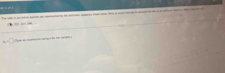 art 1 of 2 
The bids in an online auction are represented by the arithmetic sequence shown below Wite an explicit formula to represent the bids as an arthmetic sepec. Wha is he irh lid
2 , 222, 234, 246,
a_n=□ (Type an expression using n for the variable.)