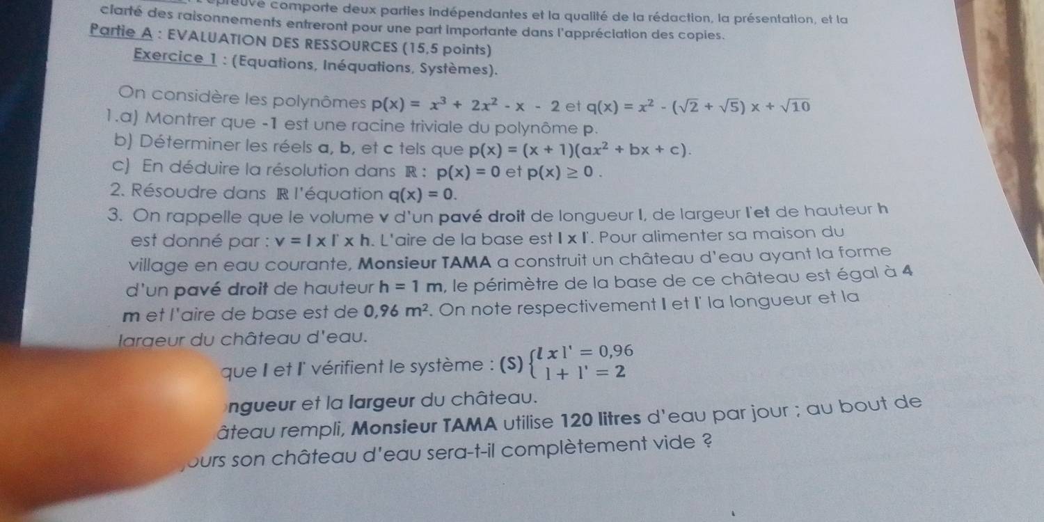 epreuve comporte deux parties indépendantes et la qualité de la rédaction, la présentation, et la
clarté des raisonnements entreront pour une part importante dans l'appréciation des copies.
Partie A : EVALUATION DES RESSOURCES (15,5 points)
Exercice 1 : (Equations, Inéquations, Systèmes).
On considère les polynômes p(x)=x^3+2x^2-x-2 et q(x)=x^2-(sqrt(2)+sqrt(5))x+sqrt(10)
1.a) Montrer que -1 est une racine triviale du polynôme p.
b) Déterminer les réels a, b, et c tels que p(x)=(x+1)(ax^2+bx+c).
c) En déduire la résolution dans R : p(x)=0 et p(x)≥ 0.
2. Résoudre dans R l'équation q(x)=0.
3. On rappelle que le volume v d'un pavé droit de longueur I, de largeur l'et de hauteur h
est donné par : v=l* l* h. L'aire de la base est 1* 1. Pour alimenter sa maison du
village en eau courante, Monsieur TAMA a construit un château d'eau ayant la forme
d'un pavé droit de hauteur h=1m , le périmètre de la base de ce château est égal à 4
m et l'aire de base est de 0,96m^2. On note respectivement II et I' la longueur et la
Iaraeur du château d'eau.
que I et l' vérifient le système : (S) beginarrayl lxl'=0,96 l+l'=2endarray.
ngueur et la largeur du château.
âteau rempli, Monsieur TAMA utilise 120 litres d'eau par jour ; au bout de
jours son château d'eau sera-t-il complètement vide ?