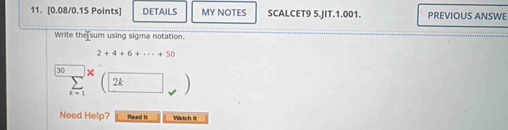 DETAILS MY NOTES SCALCET9 5.JIT.1.001. PREVIOUS ANSWE 
Write the sum using sigma notation.
2+4+6+·s +50
30 + boxed 2k
k=1

Need Help? Read It Watch It