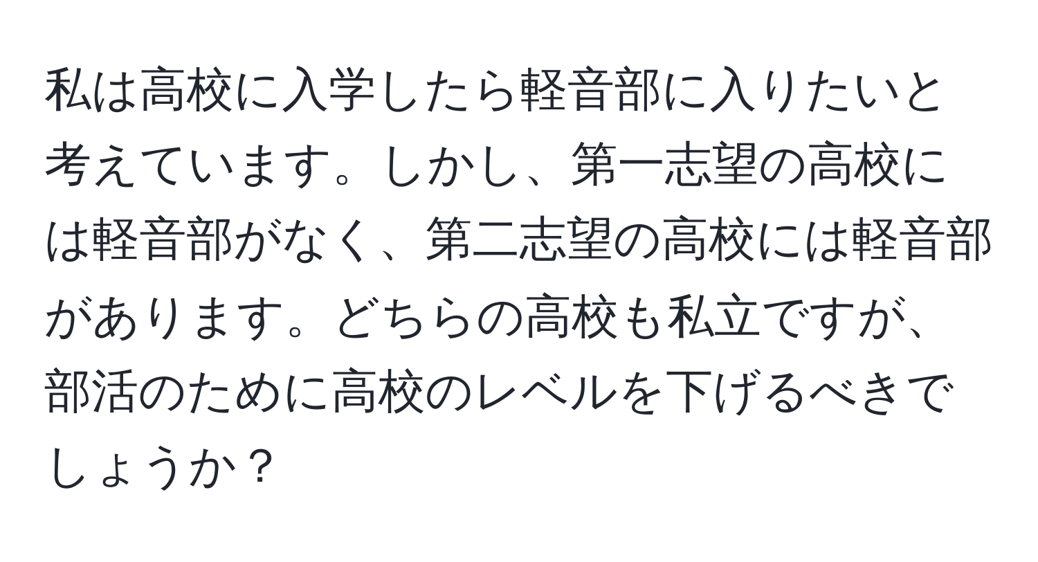 私は高校に入学したら軽音部に入りたいと考えています。しかし、第一志望の高校には軽音部がなく、第二志望の高校には軽音部があります。どちらの高校も私立ですが、部活のために高校のレベルを下げるべきでしょうか？