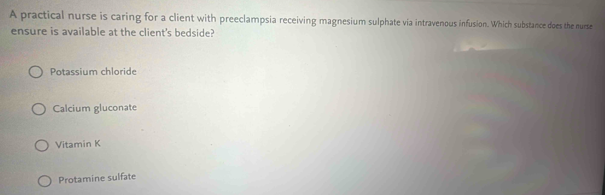 A practical nurse is caring for a client with preeclampsia receiving magnesium sulphate via intravenous infusion. Which substance does the nurse
ensure is available at the client's bedside?
Potassium chloride
Calcium gluconate
Vitamin K
Protamine sulfate