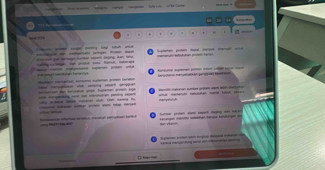 = n, bleg= Btain Academy rGooguru ruanguji ruangkelas Dafa Lulu UTBK Center
Akun taya 7  ang ca a
00 29 54 Kumpulkan
TPS Plenallamam Ulmum
Scal 1/30 1 2 3 4 5 6 7 8 9 10 >  C/OC  Jevraban
Konsums protein sangat penting bagi tubuh untuk
membangun dan memperbaïki jaríngan. Protein dapat A Suplemen protein dapat menjadi alternatif untuk
siparolen darl berbagal sumber seperti daging, ikan, telur, memenuhi kebutuhan protein harian.
kacang-kacangan, dan produk susu. Namun, beberapa
rng memilih mengonsumsi suplemen protein untuk
mememuni kebutuhan hariannya. B Konsumsi suplemen proteín dalam jumlah besar dapat
Meskipun bermanfaat, konsumsi suplemen protein berlebih berpotensi menyebabkan gangguan kesehatan.
dasat menyebabkan efek samping seperti gangguan
penderaan dan kerusakan ginjal. Suplemen protein juga C
t dak mengandung serat dan mikronutrien penting seperti Memilih makanan sumber protein alami lebih dianjurkan
untuk memenuhi kebutuhan nutrisi tubuh secara
yang terdapat dalam makanan utuh. Oleh karena itu, menyeluruh.
konsumsl makanan sumber protein alami tetap menjadi
pillhan terbakk.
Berpasarkan informasi tersebut, manakah pernyataan berikut  Sumber protein alamí seperti daging dan kacang
yang PASTI SALAH? kacangan memiliki kelebihan berupa kandungan ser
dan vitamin.
Suplemen proteín lebih lengkap daripada makanan utu
karena mengandung serat dan mikronutrien penting.
Ragu-ragu Berikutnys