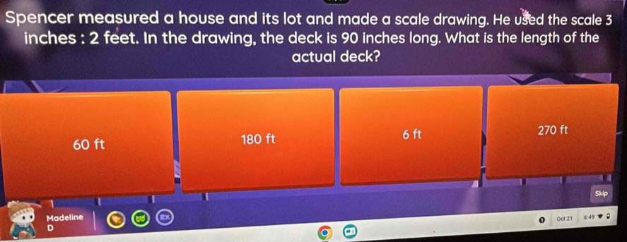 Spencer measured a house and its lot and made a scale drawing. He used the scale 3
inches : 2 feet. In the drawing, the deck is 90 inches long. What is the length of the
actual deck?
60 ft 180 ft 6 ft
270 ft
I
Skip
Madeline
Oct 21 6:4%
D