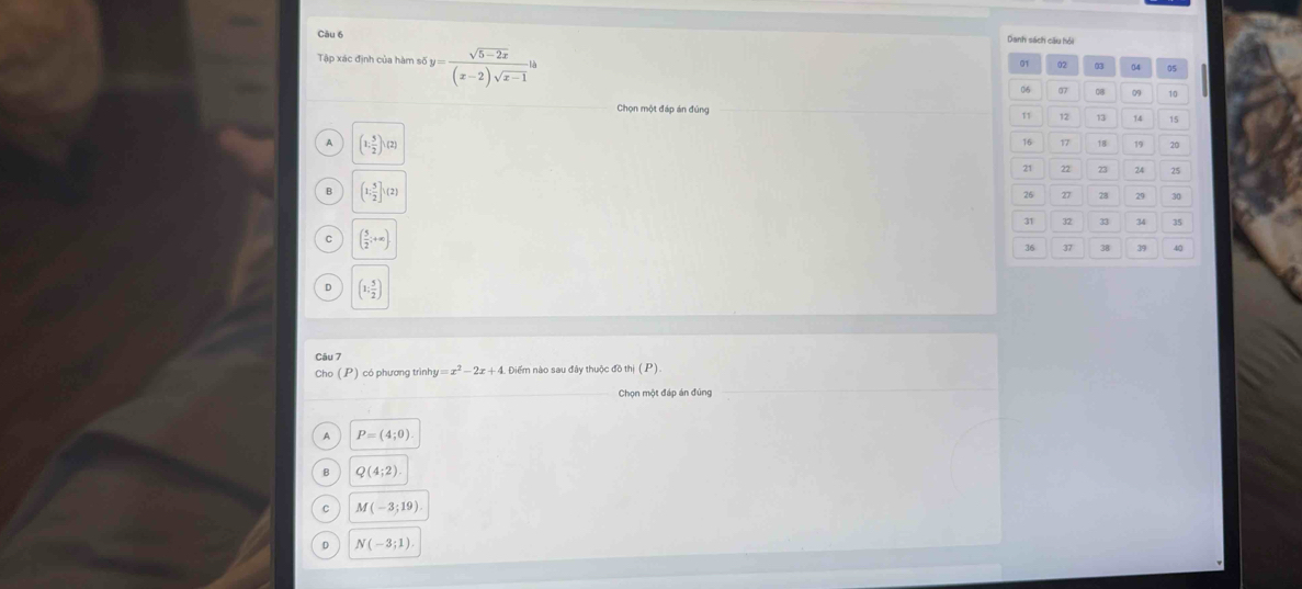 Danh sách cầu hồi
Tập xác định của hàm số y= (sqrt(5-2x))/(x-2)sqrt(x-1) ls
Chọn một đáp án đúng
A (1, 5/2 ),(2)
B (1; 5/2 ]h(2)
C ( 5/2 ;+∈fty )
D (1: 5/2 )
Câu 7
Cho (P) có phương trình y=x^2-2x+4 Diểm nào sau đây thuộc đồ thị ( P )
Chọn một đáp án đúng
A P=(4;0)
B Q(4;2)
C M(-3;19)
0 N(-3;1).