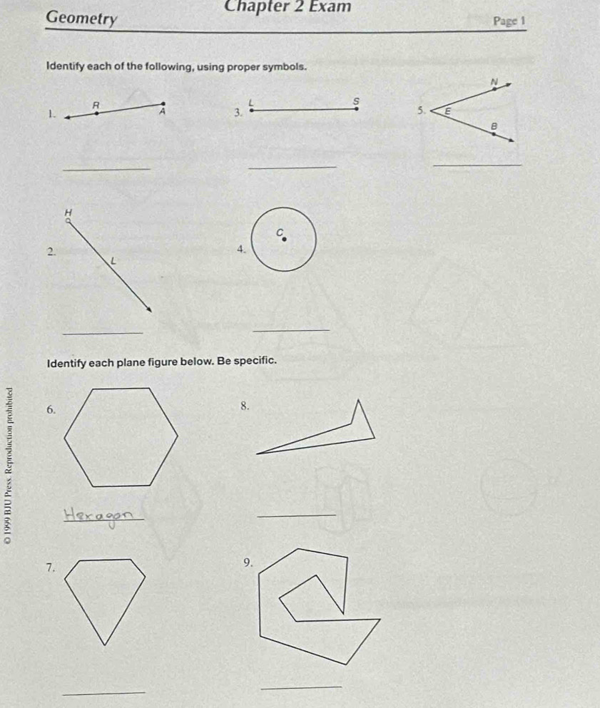 Chapter 2 Exam 
Geometry Page 1 
Identify each of the following, using proper symbols. 
R 
L 
s 
1. 
A 3. 
_ 
_ 
_ 
H 
2. 
L 
_ 
_ 
Identify each plane figure below. Be specific. 
6. 
8. 
_ 
_ 
7. 
_ 
_