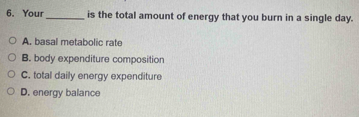 Your _is the total amount of energy that you burn in a single day.
A. basal metabolic rate
B. body expenditure composition
C. total daily energy expenditure
D. energy balance