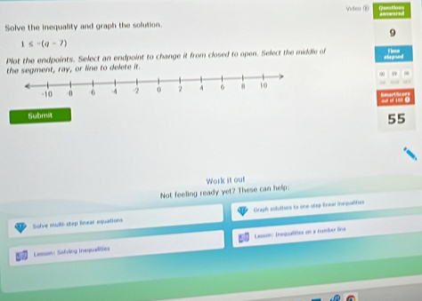 Video ® ere 
Solve the inequality and graph the solution. 
9
1≤ -(q-7)
Plot the endpoints. Select an endpoint to change it from closed to open. Select the middle of 
or line to delete it. 
Submit
55
Work it out 
Not feeling ready yet? These can help: 
Sofve mufti-step lnear equations Graph sulutions to one-step lnear inequalities 
Lesson: Solving Inequalities Lesson: Inequalities on a number line