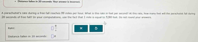 Distance fallen in 20 seconds : Your answer is incorrect. 
A parachutist's rate during a free fall reaches 99 miles per hour. What is this rate in feet per second? At this rate, how many feet will the parachutist fall during
20 seconds of free fall? In your computations, use the fact that 1 mile is equal to 5280 feet. Do not round your answers. 
Rate: frac n × 
Distance fallen in 20 seconds : n