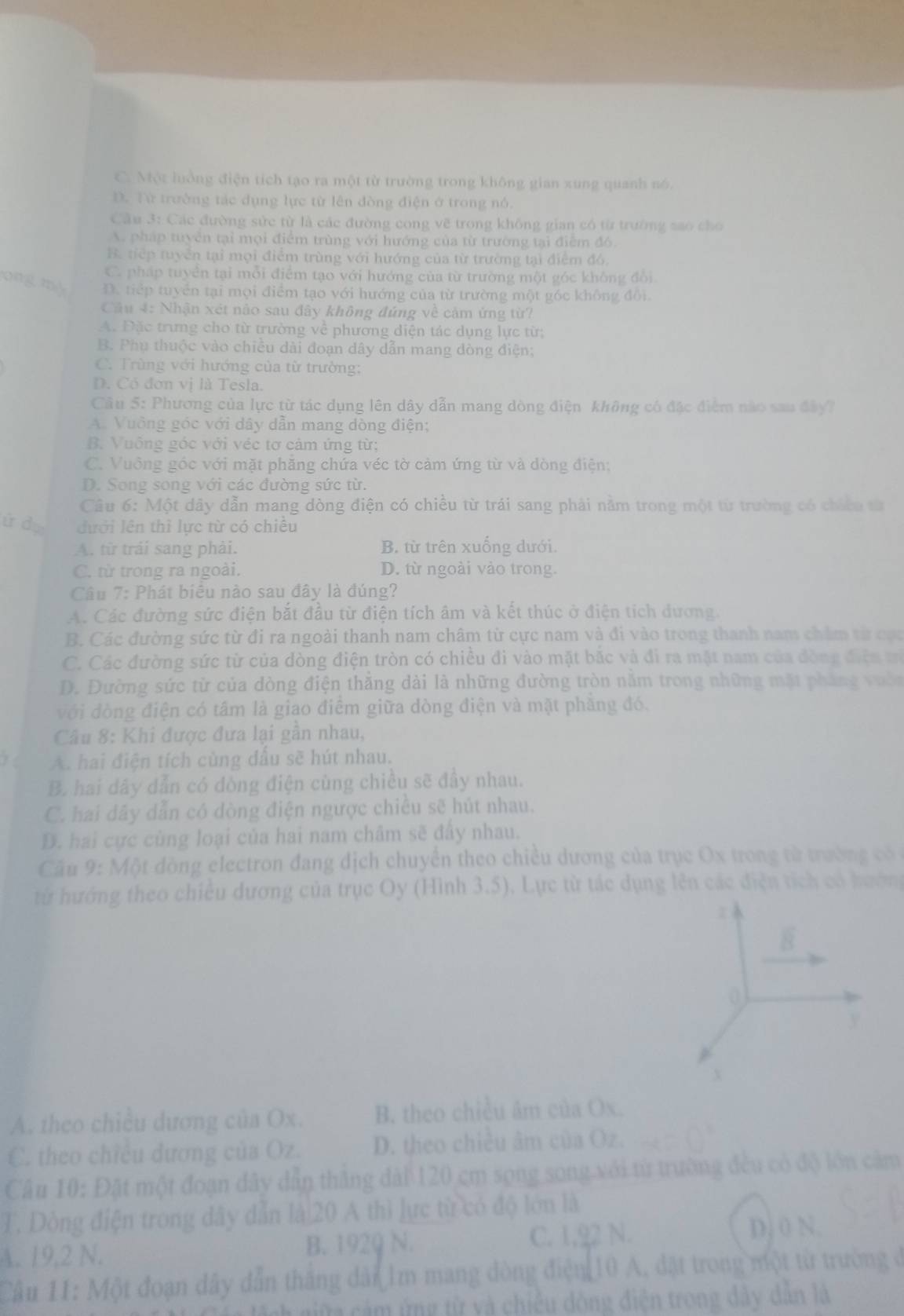 C. Một luởng điện tích tạo ra một từ trường trong không gian xung quanh nó.
D. Từ trường tác dụng lực từ lên đòng điện ở trong nó.
Cầu 3: Các đường sức từ là các đường cong vẽ trong không gian có từ trường sao cho
A. pháp tuyển tại mọi điểm trùng với hướng của từ trường tại điểm đó.
B. tiếp tuyển tại mọi điểm trùng với hướng của từ trường tại điểm đó,
C. pháp tuyển tại mỗi điểm tạo với hướng của từ trường một góc không đổi
ong, my D. tiếp tuyển tại mọi điểm tạo với hướng của từ trường một góc không đổi.
Câu 4: Nhận xét nảo sau đây không đúng về cảm ứng từ?
A. Đặc trưng cho từ trường về phương diện tác dụng lực từ;
B. Phụ thuộc vào chiều dài đoạn dây dẫn mang đòng điện;
C. Trùng với hướng của từ trường:
D. Có đơn vị là Tesla.
Câu 5: Phương của lực từ tác dụng lên dây dẫn mang dòng điện không có đặc điểm nào sau đây7
A. Vuỡng góc với dây dẫn mang dòng điện;
B. Vuống góc với véc tơ cảm ứng từ;
C. Vuông góc với mặt phăng chứa véc tờ cảm ứng từ và dòng điện;
D. Song song với các đường sức từ.
Câu 6: Một dây dẫn mang dòng điện có chiều từ trái sang phải nằm trong một từ trường có chicu từ
ứ dự đưới lên thì lực từ có chiêu
A. từ trải sang phải. B. từ trên xuống dưới.
C. từ trong ra ngoài. D. từ ngoài vào trong.
Câu 7: Phát biêu nào sau đây là đúng?
A. Các đường sức điện bắt đầu từ điện tích âm và kết thúc ở điện tích đương.
B. Các đường sức từ đi ra ngoài thanh nam châm từ cực nam và đi vào trong thanh nam chăm từ ca
C. Các đường sức từ của dòng điện tròn có chiều đi vào mặt bắc và đi ra mặt nam của đòng điện t
D. Đường sức từ của dòng điện thắng dài là những đường tròn năm trong những mặt phẳng vườn
với đòng điện có tâm là giao điểm giữa dòng điện và mặt phăng đó,
Câu 8: Khi được đưa lại gần nhau,
A. hai điện tích cùng dấu sẽ hút nhau.
B. hai dây dẫn có dòng điện cùng chiều sẽ đầy nhau.
C. hai dây dẫn có dòng điện ngược chiếu sẽ hút nhau.
D. hai cực cùng loại của hai nam châm sẽ đấy nhau.
Cầu 9: Một đòng electron đang dịch chuyển theo chiều dương của trục Ox trong từ trường có 
từ hướng theo chiều dương của trục Oy (Hình 3.5). Lực từ tác dụng lên các điện tích có hướn
overline B
0
y
X
A. theo chiều dương của Ox. B. theo chiều âm của Ox.
C. theo chiều dương của Oz. D. theo chiều âm của Oz.
Câu 10: Đặt một đoạn dây dẫn thắng dài 120 cm sọng song với từ trường đều có độ lớn cảm
T. Dòng điện trong dây dẫn là|20 A thì lực từ có độ lớn là
A. 19,2 N. B. 1929 N. C. 1,22 N.
D. 0 N.
Câu 11: Một đoạn dây dẫn tháng dân Im mang đòng điện 10 A, đặt trong một từ trường ở
C  n lệnh giữa cảm ứng từ và chiếu dòng điện trong dây dân là