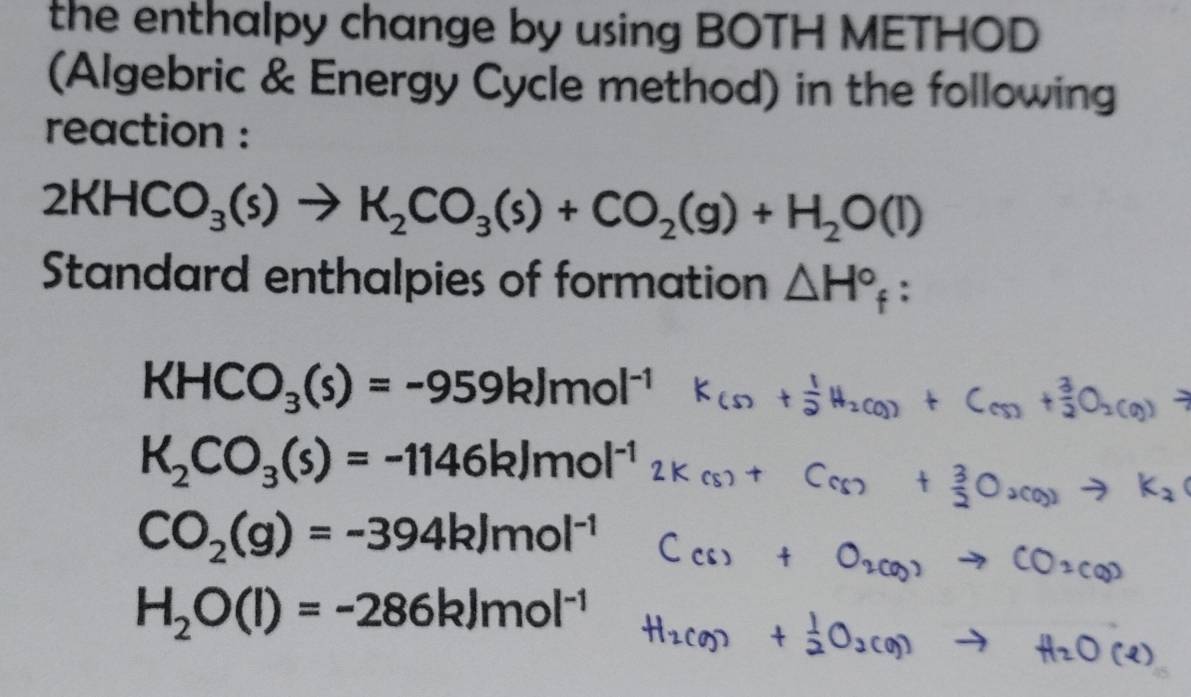 the enthalpy change by using BOTH METHOD
(Algebric & Energy Cycle method) in the following
reaction :
2KHCO_3(s)to K_2CO_3(s)+CO_2(g)+H_2O(l)
Standard enthalpies of formation △ H°_f :
KHCO_3(s)=-959kJmol^(-1)
K_2CO_3(s)=-1146kJmol^(-1)
CO_2(g)=-394kJmol^(-1)
H_2O(l)=-286kJmol^(-1)