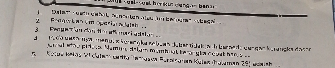 pada soal-soal berikut dengan benar! 
1. Dalam suatu debat, penonton atau juri berperan sebagai.... 
2. Pengertian tim oposisi adalah .... 
3. Pengertian dari tim afirmasi adalah .... 
4. Pada dasarnya, menulis kerangka sebuah debat tidak jauh berbeda dengan kerangka dasar 
jurnal atau pidato. Namun, dalam membuat kerangka debat harus .... 
5. Ketua kelas VI dalam cerita Tamasya Perpisahan Kelas (halaman 29) adalah ....