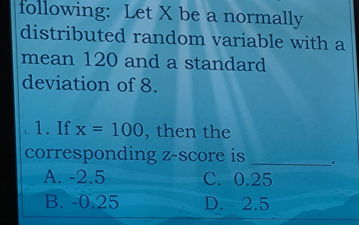 following: Let X be a normally
distributed random variable with a
mean 120 and a standard
deviation of 8.
1. If x=100 , then the
corresponding z-score is_
。
A. -2.5 C. 0.25
B. -0.25 D. 2.5