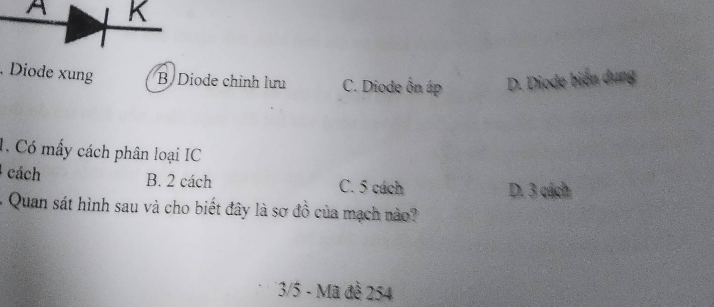 A
K. Diode xung
B Diode chỉnh lưu C. Diode ôn áp D. Diode biện dụng
1, Có mấy cách phân loại IC
cách B. 2 cách C. 5 cách
D. 3 cách
- Quan sát hình sau và cho biết đây là sơ đồ của mạch nào?
* 3/5 - Mã đề 254