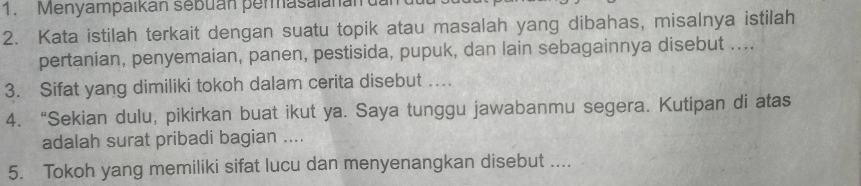 Menyampaikan sebuan permasalanan 
2. Kata istilah terkait dengan suatu topik atau masalah yang dibahas, misalnya istilah 
pertanian, penyemaian, panen, pestisida, pupuk, dan lain sebagainnya disebut .... 
3. Sifat yang dimiliki tokoh dalam cerita disebut … 
4. “Sekian dulu, pikirkan buat ikut ya. Saya tunggu jawabanmu segera. Kutipan di atas 
adalah surat pribadi bagian .... 
5. Tokoh yang memiliki sifat lucu dan menyenangkan disebut ....