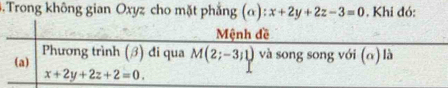 Trong không gian Oxyz cho mặt phẳng (α) x+2y+2z-3=0. Khi đó:
Mệnh đề
(a) Phương trình (ớ) đi qua M(2;-3;1) và song song với (α) là
x+2y+2z+2=0.