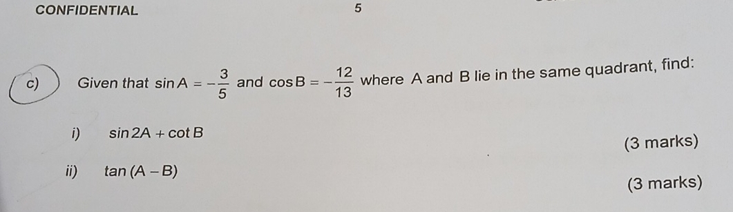 CONFIDENTIAL 5 
c) Given that sin A=- 3/5  and cos B=- 12/13  where A and B lie in the same quadrant, find: 
i) sin 2A+cot B
(3 marks) 
ii) tan (A-B)
(3 marks)