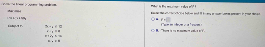 Solve the linear programming problem. What is the maximum value of P?
Maximize Select the correct choice below and fill in any answer boxes present in your choice.
P=40x+50y
A. P=□
Subject to 2x+y≤ 12 (Type an integer or a fraction.)
x+y≤ 8
B. There is no maximum value of P
x+2y≤ 14
x, y≥ 0