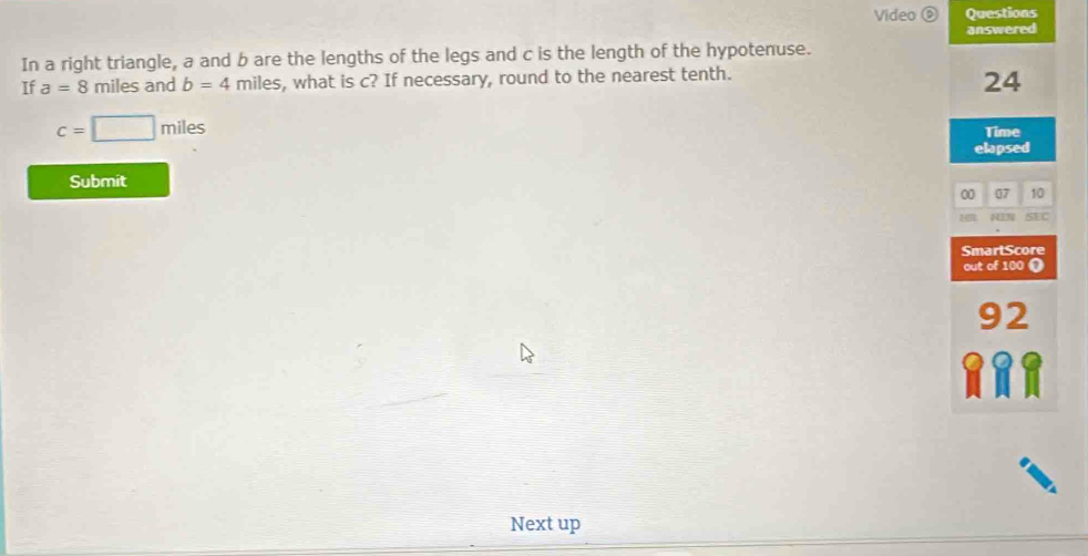 Video ⑥ Questions 
answered 
In a right triangle, a and b are the lengths of the legs and c is the length of the hypotenuse. 
If a=8 n niles and b=4 miles s, what is c? If necessary, round to the nearest tenth.
24
c=□ miles
Time 
elapsed 
Submit 
00 07 10 
SEC 
SmartScore 
out of 100 (
92
a a 
Next up