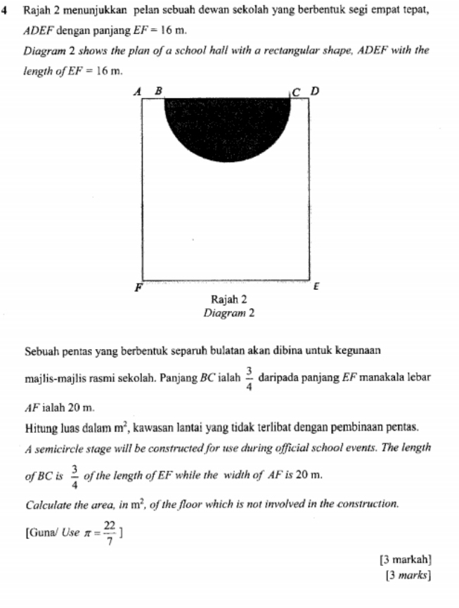 Rajah 2 menunjukkan pelan sebuah dewan sekolah yang berbentuk segi empat tepat,
ADEF dengan panjang EF=16m. 
Diagram 2 shows the plan of a school hall with a rectangular shape, ADEF with the 
length of EF=16m. 
A B
C D
F
E
Rajah 2 
Diagram 2 
Sebuah pentas yang berbentuk separuh bulatan akan dibina untuk kegunaan 
majlis-majlis rasmi sekolah. Panjang BC ialah  3/4  daripada panjang EF manakala lebar
AF ialah 20 m. 
Hitung luas dalam m^2 , kawasan lantai yang tidak terlibat dengan pembinaan pentas. 
A semicircle stage will be constructed for use during official school events. The length 
of BC is  3/4  of the length of EF while the width of AF is 20 m. 
Calculate the area, in m^2 , of the floor which is not involved in the construction. 
[Guna/ Use π = 22/7 ]
[3 markah] 
[3 marks]