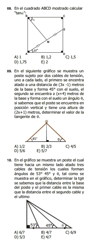 En el cuadrado ABCD mostrado calcular
“tanα”:
A) 1C) 1,5
D) 1,75 E) 2
09. En el siquiente gráfico se muestra un
poste sujeto por dos cables de tensión,
uno a cada lado, el primero se encentra
atado a una distancia de (3x-1) metros
de la base y forma 45° con el suelo, el
segundo se encuentra a (x+4) metros de
la base y forma con el suelo un ángulo θ,
si sabemos que el poste se encuentra en
posición vertical y tiene una altura de
(2x+1) metros, determinar el valor de la
tangente de θ.
A) 1/2 B) 2/3 C) 4/5
D) 5/6 E) 5/7
10. En el gráfico se muestra un poste el cual
tiene hacia un mismo lado atado tres
cables de tensión los cuales forman
ángulos de 53°45° γ θ, tal como se
muestra en el gráfico, determinar la tgθ
se sabemos que la distancia entre la base
del poste y el primer cable es la misma
que la distancia entre el segundo cable y