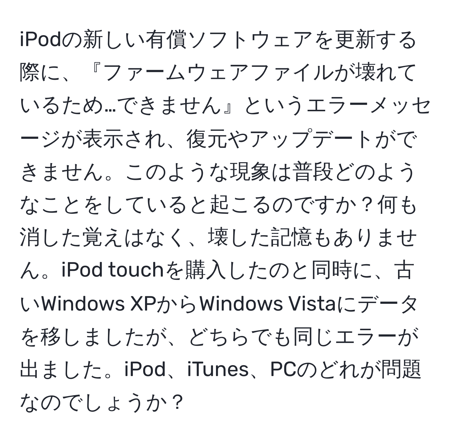 iPodの新しい有償ソフトウェアを更新する際に、『ファームウェアファイルが壊れているため…できません』というエラーメッセージが表示され、復元やアップデートができません。このような現象は普段どのようなことをしていると起こるのですか？何も消した覚えはなく、壊した記憶もありません。iPod touchを購入したのと同時に、古いWindows XPからWindows Vistaにデータを移しましたが、どちらでも同じエラーが出ました。iPod、iTunes、PCのどれが問題なのでしょうか？