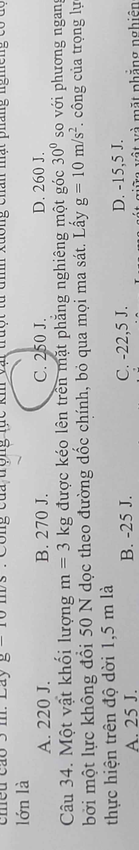 cheu cáo 5 m. Lay R1 Công của trộng lực kh vật trưột từ dìh xuông chân mật pháng nghêng có t
lớn là
A. 220 J. B. 270 J. C. 250 J. D. 260 J.
Câu 34. Một vật khối lượng m=3kg được kéo lên trên mặt phăng nghiêng một góc 30° so với phương ngan
bởi một lực không đổi 50 N dọc theo đường dốc chính, bỏ qua mọi ma sát. Lấy g=10m/s^2 công của trọng lự
thực hiện trên độ dời 1,5 m là
A. 25 J. B. -25 J.
C. -22,5 J. D. -15,5 J.
* giữa vật và mặt phẳng nghiên