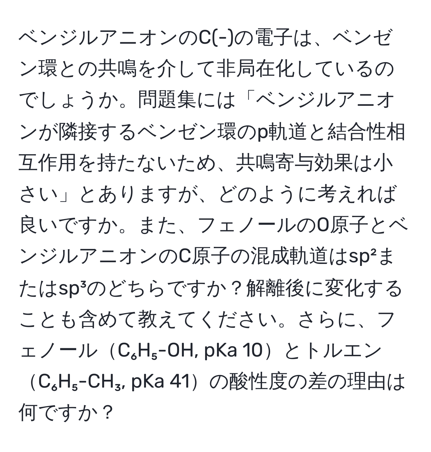 ベンジルアニオンのC(-)の電子は、ベンゼン環との共鳴を介して非局在化しているのでしょうか。問題集には「ベンジルアニオンが隣接するベンゼン環のp軌道と結合性相互作用を持たないため、共鳴寄与効果は小さい」とありますが、どのように考えれば良いですか。また、フェノールのO原子とベンジルアニオンのC原子の混成軌道はsp²またはsp³のどちらですか？解離後に変化することも含めて教えてください。さらに、フェノールC₆H₅-OH, pKa 10とトルエンC₆H₅-CH₃, pKa 41の酸性度の差の理由は何ですか？