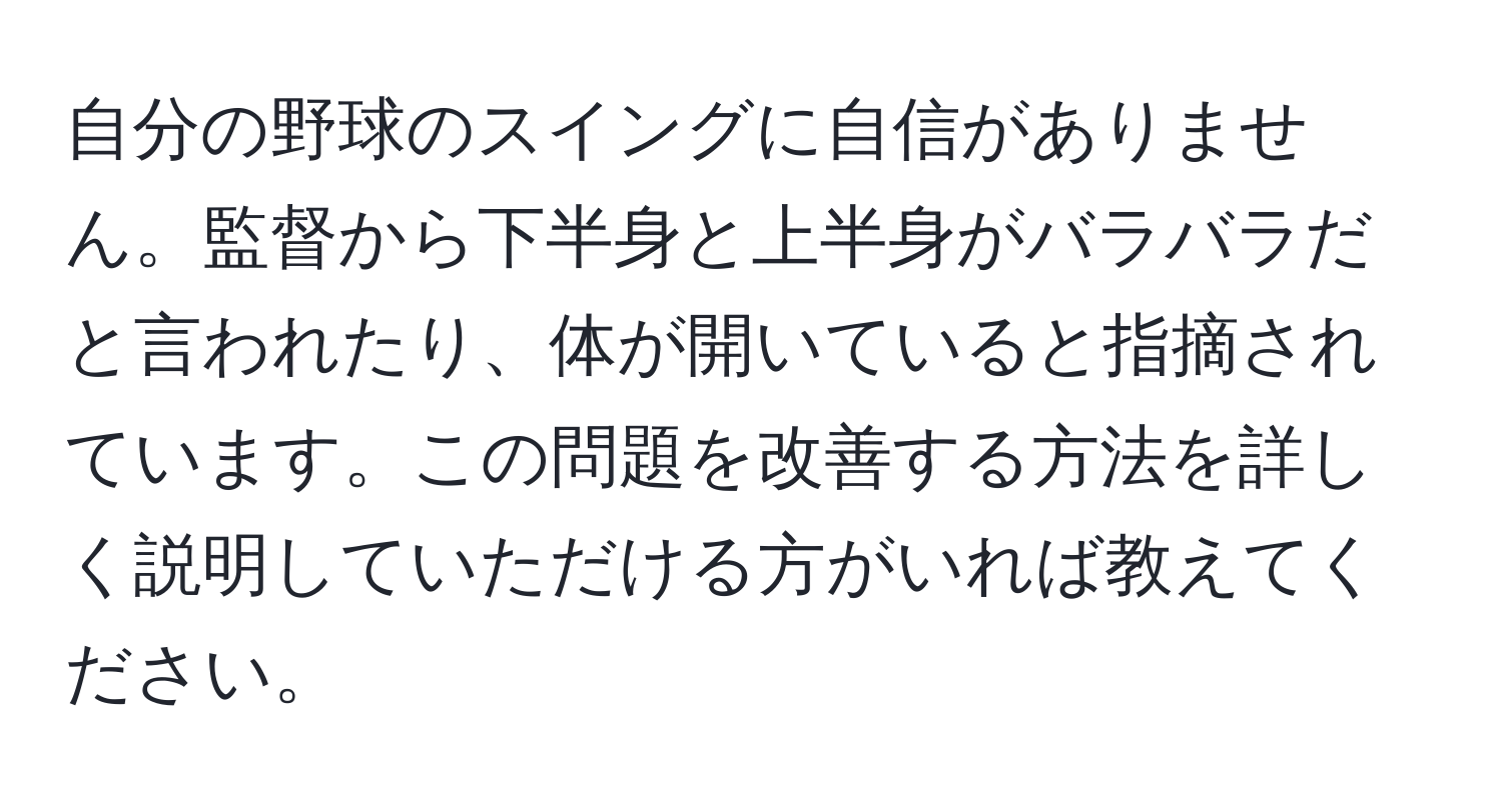 自分の野球のスイングに自信がありません。監督から下半身と上半身がバラバラだと言われたり、体が開いていると指摘されています。この問題を改善する方法を詳しく説明していただける方がいれば教えてください。