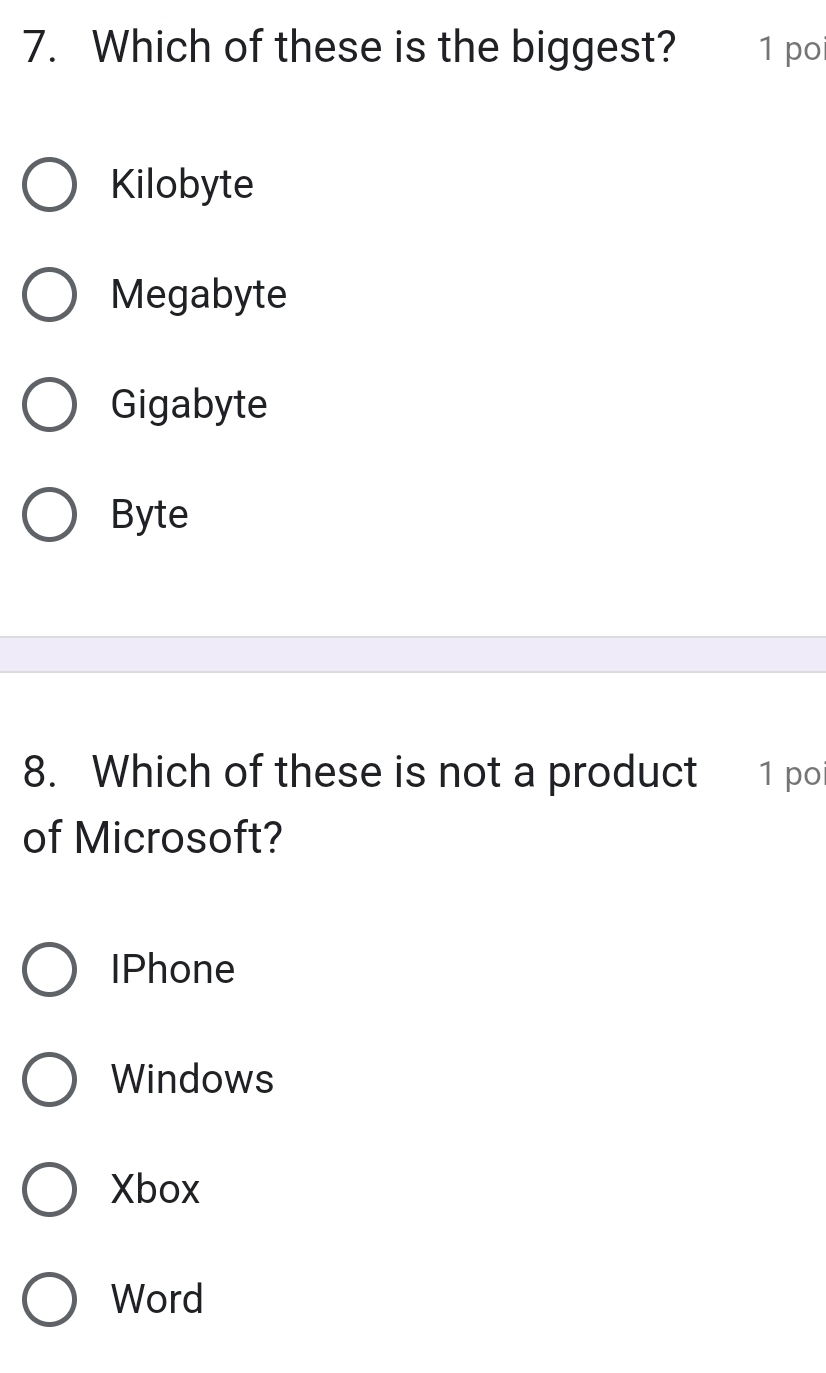 Which of these is the biggest? 1 po
Kilobyte
Megabyte
Gigabyte
Byte
8. Which of these is not a product 1 poi
of Microsoft?
IPhone
Windows
Xbox
Word