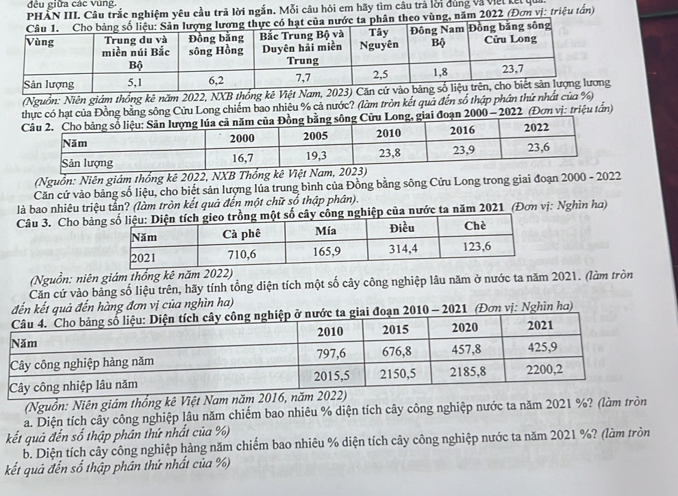 đều giữa các vùng. 
PHÀN III. Câu trắc nghiệm yêu cầu trả lời ngắn. Mỗi câu hỏi em hãy tìm câu trả lời dùng và việt kết qu 
o vùng, năm 2022 (Đơn vị: triệu tấn) 
(Nguồn: Niên giám thống kê năm 2022, NXB thống kê Việt Nam, 2023) Căn 
ồng bằng sông Cửu Long chiếm bao nhiêu % cả nước? (làm tròn kết quả đến số thập phần thứ nhất của %) 
2022 (Đơn vị: triệu tấn) 
(Nguồn: Niên giám thống kê 2022, NXB Thổng kê Việt Nam, 20
Căn cứ vào bảng số liệu, cho biết sản lượng lúa trung bình của Đồng bằng sông Cửu Long trong giai đoạn 2000 - 2022 
là bao nhiêu triệu tấn? (làm tròn kết quả đến một chữ số thập phân). 
Câu 3. Cho bảhiệp của nước ta năm 2021 (Đơn vị: Nghìn ha) 
(Nguồn: niên giám thống kê năm 2022) 
Căn cứ vào bảng số liệu trên, hãy tính tổng diện tích một số cây công nghiệp lâu năm ở nước ta năm 2021. (làm tròn 
đến kết quả đến hàng đơn vị của nghìn ha) 
i đoạn 2010 - 2021 (Đơn vị: Nghìn ha) 
(Nguồn: Niên giám thống kê Việt Nam năm 201
a. Diện tích cây công nghiệp lâu năm chiếm bao nhiêu % diện tích cây công nghiệp nước ta năm 2021 %? (làm tròn 
kết quả đến số thập phân thứ nhất của %) 
b. Diện tích cây công nghiệp hàng năm chiếm bao nhiêu % diện tích cây công nghiệp nước ta năm 2021 %? (làm tròn 
kết quả đến số thập phân thứ nhất của %)