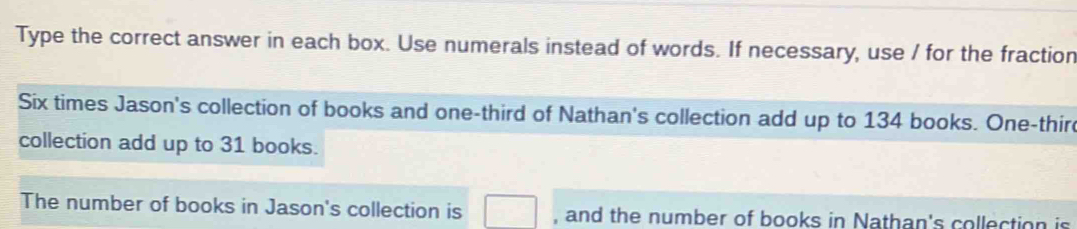 Type the correct answer in each box. Use numerals instead of words. If necessary, use / for the fraction 
Six times Jason's collection of books and one-third of Nathan's collection add up to 134 books. One-thir 
collection add up to 31 books. 
The number of books in Jason's collection is □ , and the number of books in Nathan's collection is