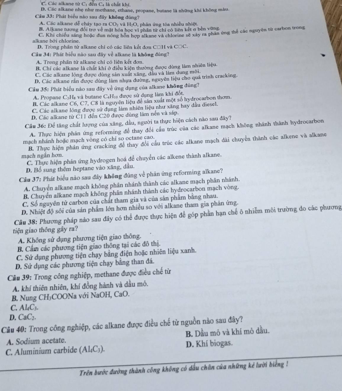 C. Các alkane từ C_1 đến C4 là chất khí.
D. Các alkane nhẹ như methane, ethane, propane, butane là những khí không màu.
Câu 33: Phát biểu nào sau đây không đúng?
A. Các alkane dễ cháy tạo ra CO_2 và H_2O , phản ứng tỏa nhiều nhiệt.
B. Alkane tương đối trơ về mặt hóa học vì phân tử chỉ có liên kết σ bền vững.
C. Khi chiếu sáng hoặc đun nóng hỗn hợp alkane và chlorine sẽ xảy ra phản ứng thể các nguyên tử carbon trong
alkane bởi chlorine.
D. Trong phân tử alkane chi có các liên kết đơn CạH và CăC.
Câu 34: Phát biểu nào sau đây về alkane là không đúng?
A. Trong phân tử alkane chỉ có liên kết đơn.
B. Chỉ các alkane là chất khí ở điều kiện thường được dùng làm nhiên liệu.
C. Các alkane lỏng được dùng sản xuất xăng, dầu và làm dung môi.
D. Các alkane rắn được dùng làm nhựa đường, nguyên liệu cho quá trình cracking.
Câu 35: Phát biều nào sau đây về ứng dụng của alkane không đúng?
A. Propane C_3H_8 và butane C4H₁ được sử dụng làm khí đốt.
B. Các alkane C6, C7, C8 là nguyên liệu đề sản xuất một số hydrocarbon thơm.
C. Các alkane lỏng được sử đụng làm nhiên liệu như xăng hay dầu diesel.
D. Các alkane từ C11 đến C20 được dùng làm nến và sáp.
Câu 36: Để tăng chất lượng của xăng, dầu, người ta thực hiện cách nào sau đây?
A. Thực hiện phản ứng reforming để thay đổi cấu trúc của các alkane mạch không nhánh thành hydrocarbon
mạch nhánh hoặc mạch vòng có chi so octane cao.
B. Thực hiện phản ứng cracking để thay đổi cấu trúc các alkane mạch dài chuyền thành các alkene và alkane
mạch ngắn hơn.
C. Thực hiện phản ứng hydrogen hoá đề chuyền các alkene thành alkane.
D. Bổ sung thêm heptane vào xăng, dầu.
Câu 37: Phát biểu nào sau đây không đúng về phản ứng reforming alkane?
A. Chuyển alkane mạch không phân nhánh thành các alkane mạch phân nhánh.
B. Chuyển alkane mạch không phân nhánh thành các hydrocarbon mạch vòng.
C. Số nguyên tử carbon của chất tham gia và của sản phẩm bằng nhau.
D. Nhiệt độ sôi của sản phẩm lớn hơn nhiều so với alkane tham gia phản ứng.
Câu 38: Phương pháp nào sau đây có thể được thực hiện để góp phần hạn chế ô nhiễm môi trường do các phương
tiện giao thông gây ra?
A. Không sử dụng phương tiện giao thông.
B. Cấm các phương tiện giao thông tại các đô thị.
C. Sử dụng phương tiện chạy bằng điện hoặc nhiên liệu xanh.
D. Sử dụng các phương tiện chạy bằng than đá.
Câu 39: Trong công nghiệp, methane được điều chế từ
A. khí thiên nhiên, khí đồng hành và dầu mỏ.
B. Nung CH_3 COONa với NaOH, CaO.
C. Al_4C_3.
D. CaC_2.
Câu 40: Trong công nghiệp, các alkane được điều chế từ nguồn nào sau đây?
A. Sodium acetate. B. Dầu mỏ và khí mỏ dầu.
C. Aluminium carbide (Al_4C_3). D. Khí biogas.
Trên bước đường thành công không có dấu chân của những kẻ lười biếng !