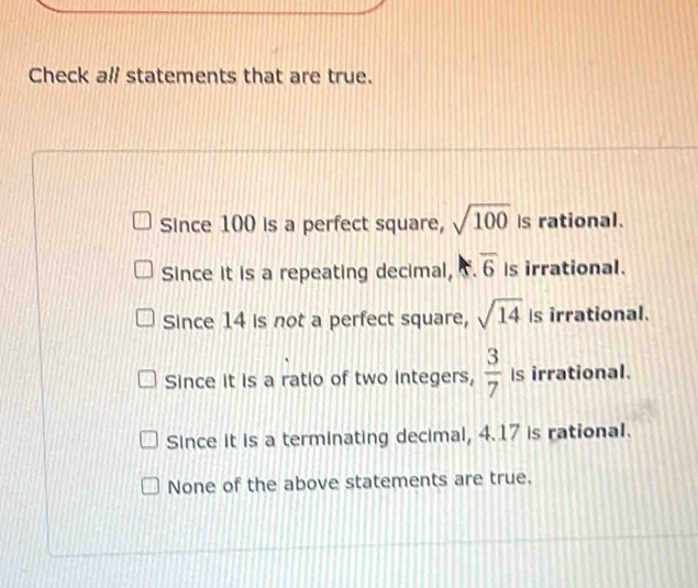 Check al/ statements that are true.
Since 100 is a perfect square, sqrt(100) is rational.
Since it is a repeating decimal, overline 6 Is irrational.
Since 14 is not a perfect square, sqrt(14) Is irrational.
Since it is a ratio of two integers,  3/7  Is irrational.
Since it is a terminating decimal, 4.17 is rational.
None of the above statements are true.