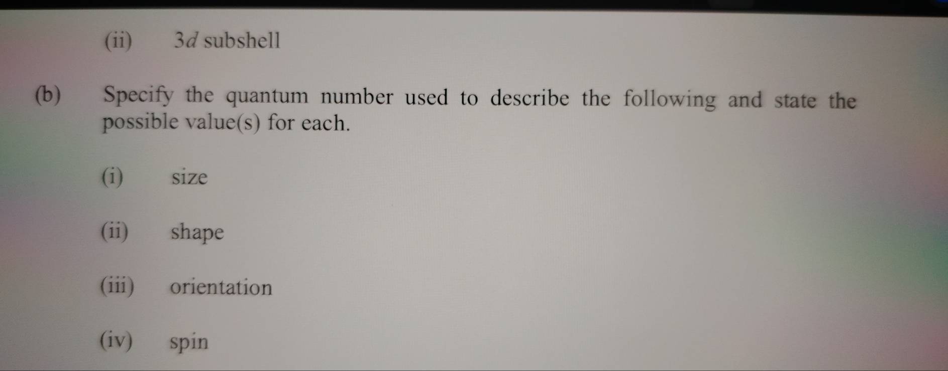 (ii) 3d subshell 
(b) Specify the quantum number used to describe the following and state the 
possible value(s) for each. 
(i) size 
(ii) shape 
(iii) orientation 
(iv) spin