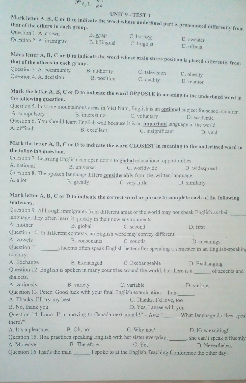 TEST 1
Mark letter A, B, C or D to indicate the word whose underlined part is pronounced differently from
that of the others in each group.
Question 1. A. crown B. wrap C. borrow D. sweater
Question 2. A. immigrant B. bjlingual C. linguist D. official
Mark letter A, B, C or D to indicate the word whose main stress position is placed differently from
that of the others in each group.
Question 3. A. cormunity B. authority C. television D. obesity
Question 4. A. decision B. position C. quality D. relation
Mark the letter A, B, C or D to indicate the word OPPOSTE in meaning to the underlined word in
the following question.
Question 5. In sorne mountainous areas in Viet Nam, English is an optional subject for school children.
A. compulsory B. interesting C. voluntary D. academic
Question 6. You should learn English well because it is an important language in the world
A. difficult B. excellent. C. insignificant D. vital
Mark the letter A, B, C or D to indicate the word CLOSEST in meaning to the underlined word in
the following question.
Question 7. Learning English can open doors to global educational opportunities.
A. national B. universal C. worldwide D. widespread
Question 8. The spoken language differs considerably from the written language.
A. a lot B. greatly C. very little D. similarly
Mark letter A, B, C or D to indicate the correct word or phrase to complete each of the following
sentences.
Question 9. Although immigrants from different areas of the world may not speak English as their_
language, they often learn it quickly in their new environments.
A. mother B. global C. second D. first
Question 10. In different contexts, an English word may convey different _.
A. vowels B. consonants C. sounds D. meanings
Question 11. _students often speak English better after spending a semester in an English-speaking
country.
A. Exchange B. Exchanged C. Exchangeable D. Exchanging
Question 12. English is spoken in many countries around the world, but there is a_ of accents and
dialects.
A. variously B. variety C. variable D. various
Question 13. Peter: Good luck with your final English examination. Lan:
_
A. Thanks. I’ll try my best C. Thanks. I’d love, too
B. No, thank you D. Yes, I agree with you
Question 14. Luna: I’ m moving to Canada next month!” - Ava: “_ What language do they spea
there?”
A. It’s a pleasure. B. Oh, no! C. Why not? D. How exciting!
Question 15. Hoa practices speaking English with her sister everyday; _, she can’t speak it fluently
A. Moreover B. Therefore C. Yet D. Nevertheless
Question 16.That's the man _I spoke to at the English Teaching Conference the other day.